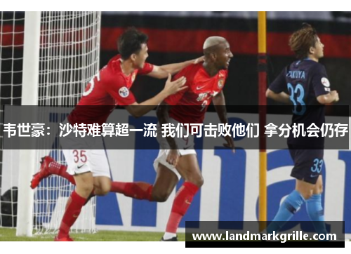 韦世豪:沙特难算超一流 我们可击败他们 拿分机会仍存